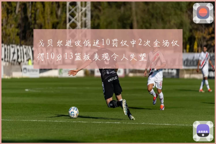戈贝尔进攻低迷10罚仅中2次全场仅得10分13篮板表现令人失望