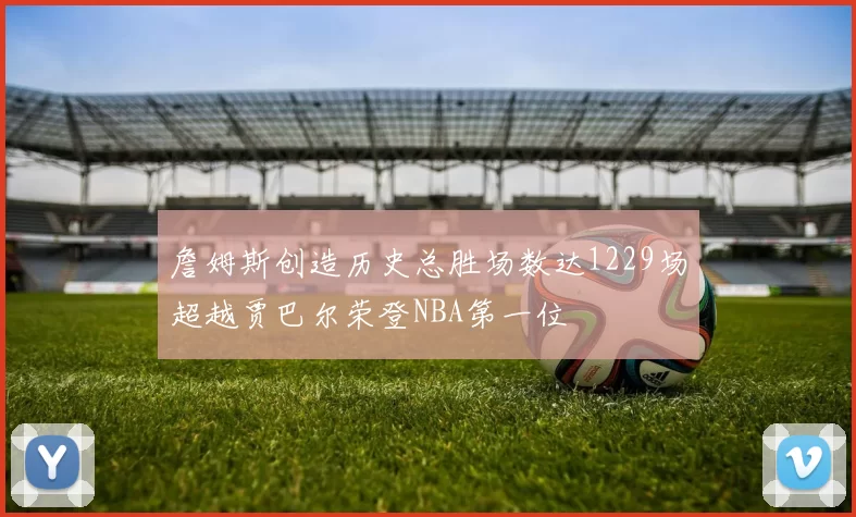 詹姆斯创造历史总胜场数达1229场超越贾巴尔荣登NBA第一位