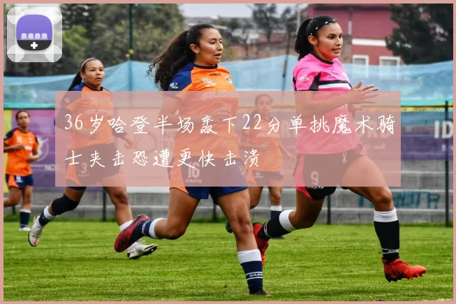 36岁哈登半场轰下22分单挑魔术骑士夹击恐遭更快击溃