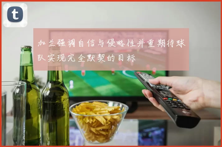 加兰强调自信与侵略性并重期待球队实现完全默契的目标