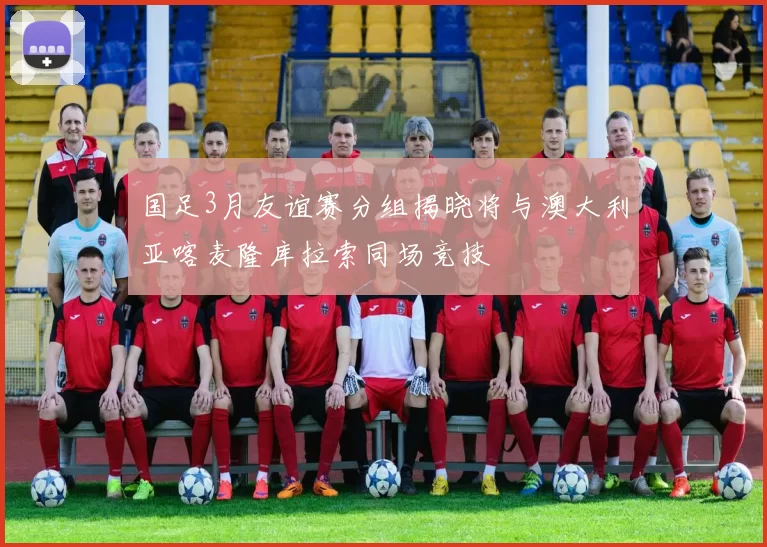 国足3月友谊赛分组揭晓将与澳大利亚喀麦隆库拉索同场竞技