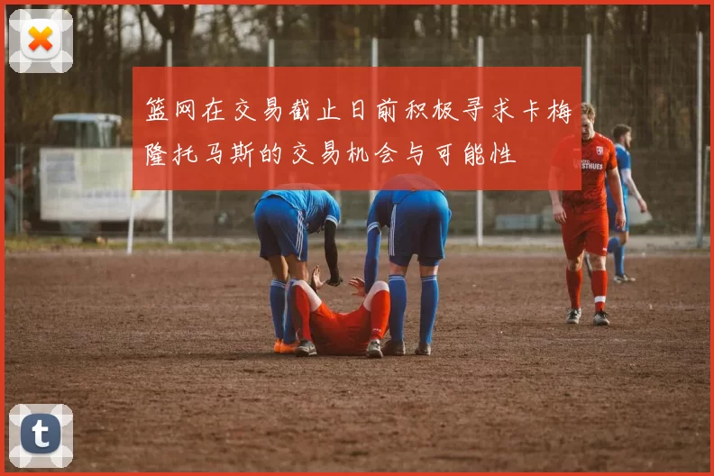 篮网在交易截止日前积极寻求卡梅隆托马斯的交易机会与可能性