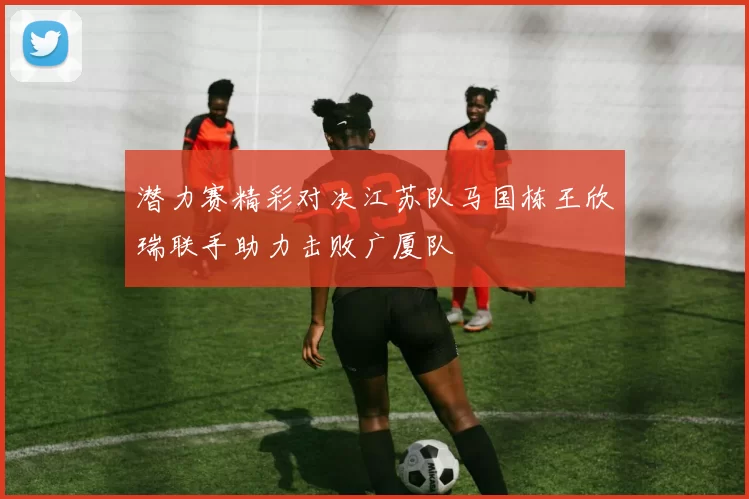 潜力赛精彩对决江苏队马国栋王欣瑞联手助力击败广厦队