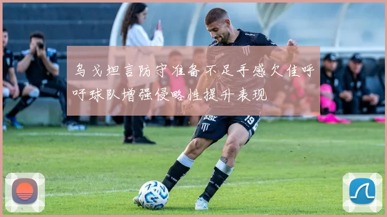 乌戈坦言防守准备不足手感欠佳呼吁球队增强侵略性提升表现