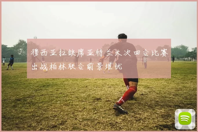 穆西亚拉缺席亚特兰大次回合比赛出战柏林联合前景堪忧