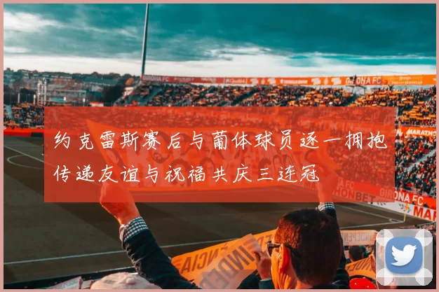 约克雷斯赛后与葡体球员逐一拥抱传递友谊与祝福共庆三连冠