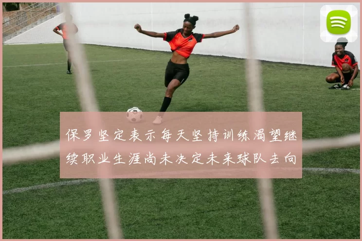 保罗坚定表示每天坚持训练渴望继续职业生涯尚未决定未来球队去向