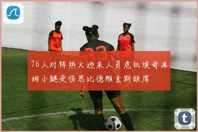 76人对阵热火迎来人员危机埃奇库姆小腿受伤恩比德维金斯缺席