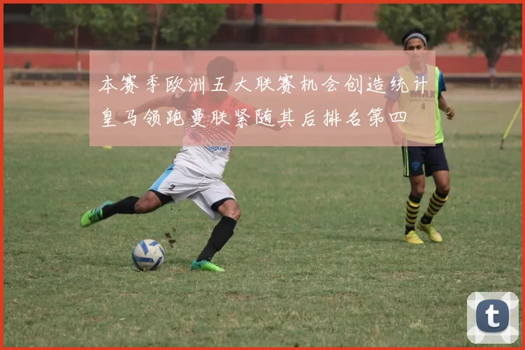 本赛季欧洲五大联赛机会创造统计皇马领跑曼联紧随其后排名第四