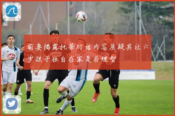 前妻揭露托蒂对话内容质疑其让六岁孩子独自在家是否理智