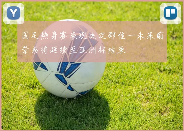 国足热身赛表现决定邵佳一未来前景或将延续至亚洲杯结束