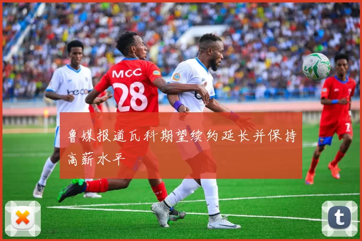 鲁媒报道瓦科期望续约延长并保持高薪水平