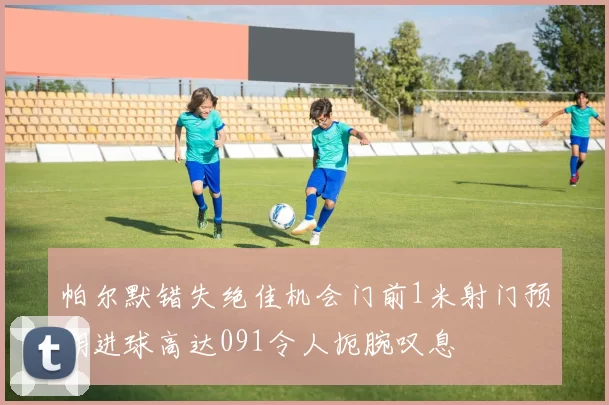 帕尔默错失绝佳机会门前1米射门预期进球高达091令人扼腕叹息