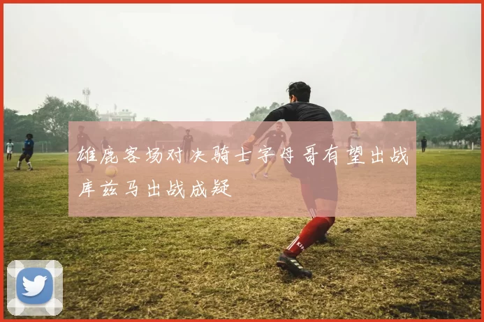 雄鹿客场对决骑士字母哥有望出战库兹马出战成疑