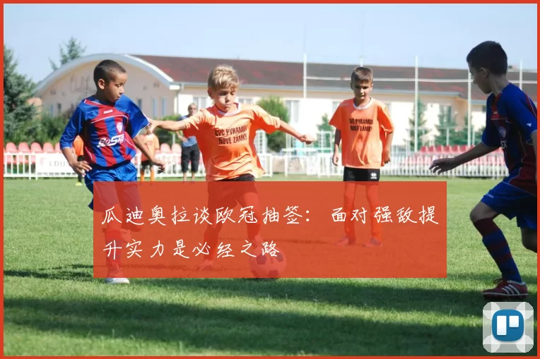 瓜迪奥拉谈欧冠抽签：面对强敌提升实力是必经之路